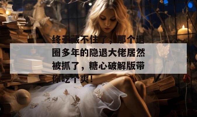 终于藏不住了,那个退圈多年的隐退大佬居然被抓了,糖心破解版带你吃个爽! 终于藏不住了,那个退圈多年的隐退大佬居然被抓了,糖心破解版带你吃个爽!